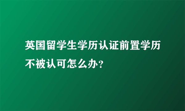 英国留学生学历认证前置学历不被认可怎么办？