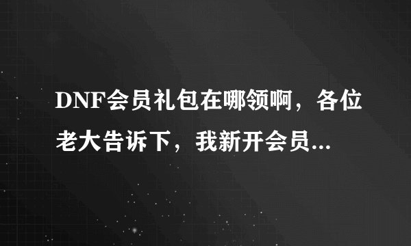 DNF会员礼包在哪领啊,各位老大告诉下,我新开会员不太懂...