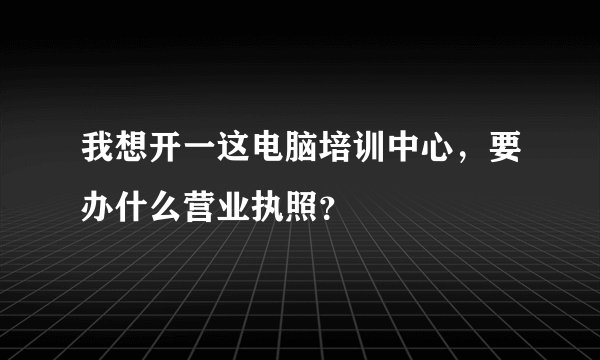 我想开一这电脑培训中心，要办什么营业执照？