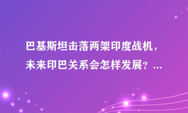 巴基斯坦击落两架印度战机，未来印巴关系会怎样发展？两国有可能爆发全面战争吗？