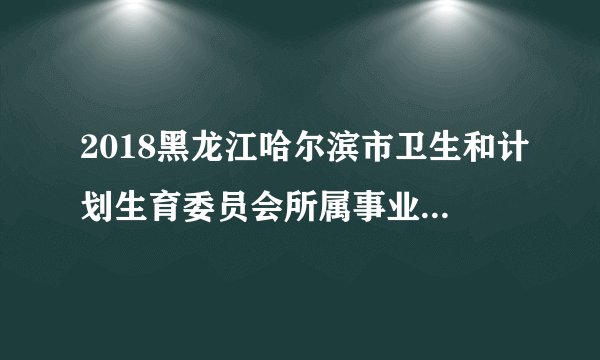 2018黑龙江哈尔滨市卫生和计划生育委员会所属事业单位招聘132人公告