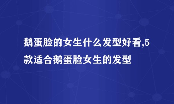 鹅蛋脸的女生什么发型好看,5款适合鹅蛋脸女生的发型