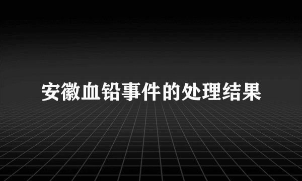 安徽血铅事件的处理结果
