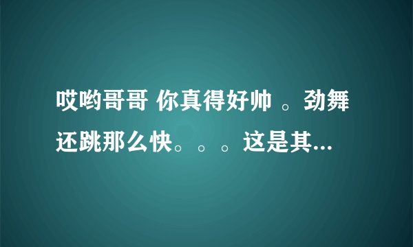 哎哟哥哥 你真得好帅 。劲舞还跳那么快。。。这是其中的一句歌词 请大家帮忙找下，，谢谢大家咯！！
