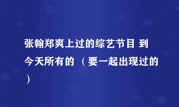 张翰郑爽上过的综艺节目 到今天所有的 （要一起出现过的）