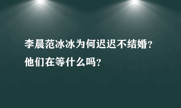 李晨范冰冰为何迟迟不结婚？他们在等什么吗？