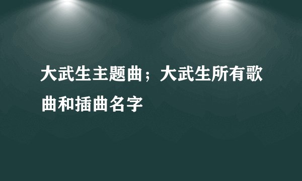 大武生主题曲；大武生所有歌曲和插曲名字