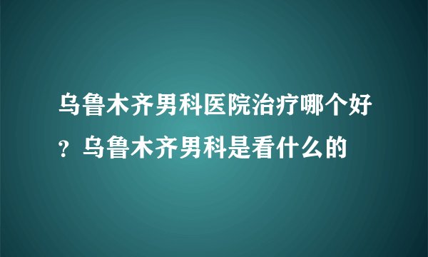 乌鲁木齐男科医院治疗哪个好？乌鲁木齐男科是看什么的