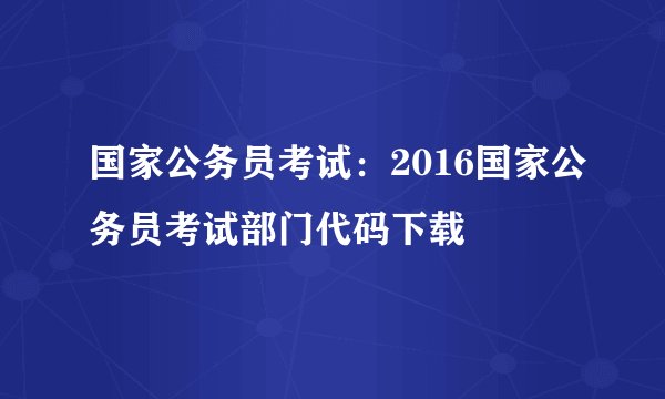 国家公务员考试：2016国家公务员考试部门代码下载