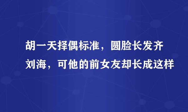 胡一天择偶标准，圆脸长发齐刘海，可他的前女友却长成这样
