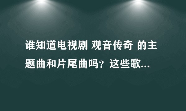 谁知道电视剧 观音传奇 的主题曲和片尾曲吗？这些歌曲叫什么名字，在那里可一听到？／？？／／