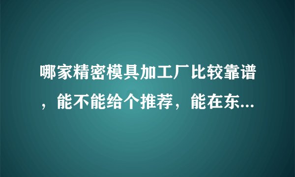 哪家精密模具加工厂比较靠谱，能不能给个推荐，能在东莞市的，有没有好点的厂推荐？求推荐！谢谢！