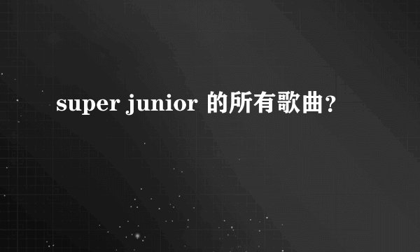 super junior 的所有歌曲？