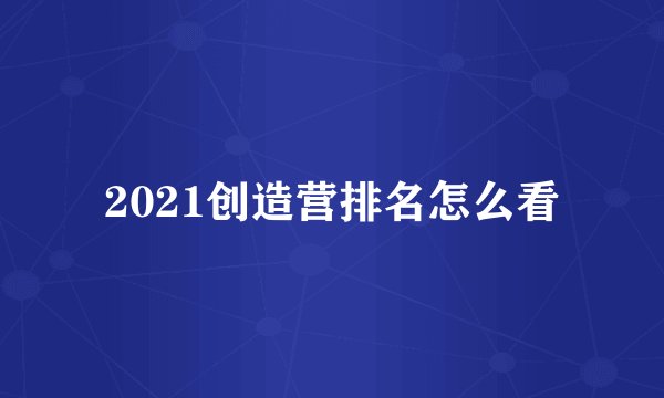 2021创造营排名怎么看