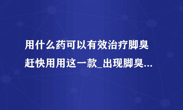 用什么药可以有效治疗脚臭 赶快用用这一款_出现脚臭的常见原因