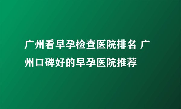 广州看早孕检查医院排名 广州口碑好的早孕医院推荐