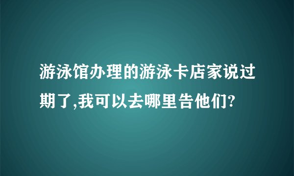 游泳馆办理的游泳卡店家说过期了,我可以去哪里告他们?