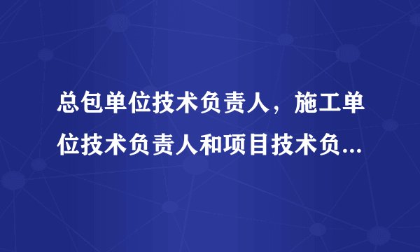 总包单位技术负责人，施工单位技术负责人和项目技术负责人的区别？