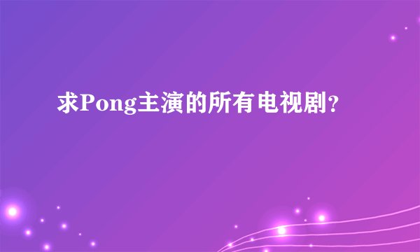 求Pong主演的所有电视剧？