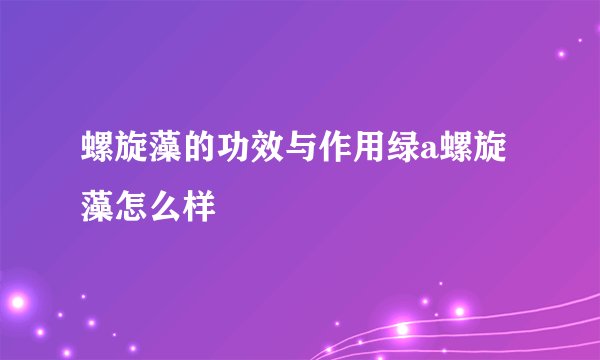 螺旋藻的功效与作用绿a螺旋藻怎么样