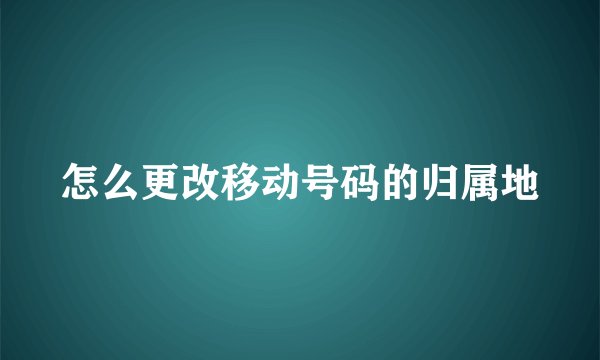 怎么更改移动号码的归属地