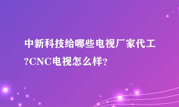 中新科技给哪些电视厂家代工?CNC电视怎么样？