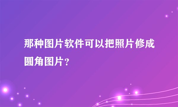 那种图片软件可以把照片修成圆角图片？