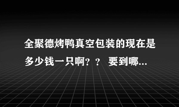 全聚德烤鸭真空包装的现在是多少钱一只啊？？ 要到哪里买啊？ 前门的店可以吗？几点能开始卖啊？？