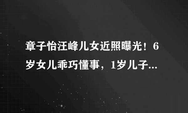 章子怡汪峰儿女近照曝光！6岁女儿乖巧懂事，1岁儿子太萌太可爱