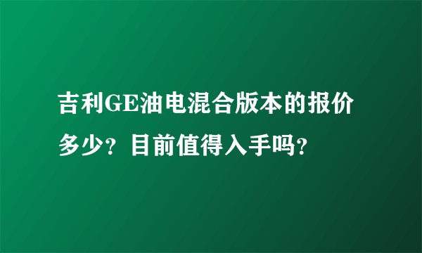 吉利GE油电混合版本的报价多少？目前值得入手吗？