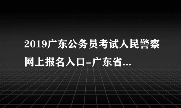2019广东公务员考试人民警察网上报名入口-广东省公务员考试录用管理信息系统