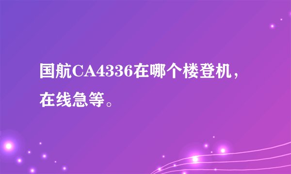 国航CA4336在哪个楼登机，在线急等。