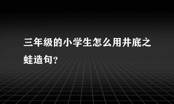 三年级的小学生怎么用井底之蛙造句？