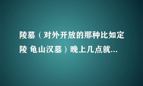 陵墓（对外开放的那种比如定陵 龟山汉墓）晚上几点就不让人进了？ 关不关灯？有没有保安巡逻一下？