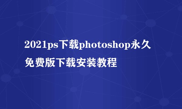 2021ps下载photoshop永久免费版下载安装教程