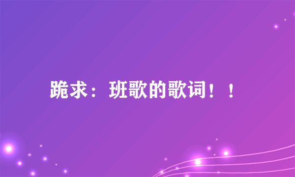 跪求：班歌的歌词！！